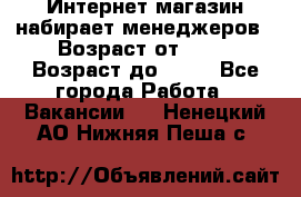 Интернет-магазин набирает менеджеров › Возраст от ­ 18 › Возраст до ­ 58 - Все города Работа » Вакансии   . Ненецкий АО,Нижняя Пеша с.